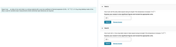 Super Invar, an alloy of iron and nickel, is a strong material with a very low coefficient of thermal expansion (0.20 x 10-6 C°). A 1.8-m-long tabletop made of this
alloy is used for sensitive laser measurements where extremely high tolerances are required.
Part A
How much will this alloy table expand along its length if the temperature increases 7.0 C°?
Express your answer to two significant figures and include the appropriate units.
Al=
Submit
Part B
Request Answer
How much will a 1.8-m-long table made of steel expand along its length if the temperature increases 7.0 C°?
Express your answer to two significant figures and include the appropriate units.
Al=
Submit
Request Answer