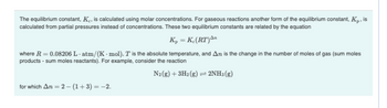 The equilibrium constant, K., is calculated using molar concentrations. For gaseous reactions another form of the equilibrium constant, Kp, is
calculated from partial pressures instead of concentrations. These two equilibrium constants are related by the equation
K₂ = K. (RT)An
where R = 0.08206 L-atm/(K-mol), T is the absolute temperature, and An is the change in the number of moles of gas (sum moles
products - sum moles reactants). For example, consider the reaction
N₂(g) + 3H₂(g) = 2NH3(g)
for which An=2-(1+3) = -2.