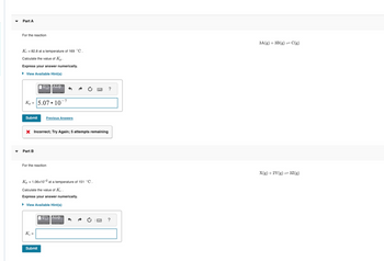 Part A
For the reaction
Kc = 82.8 at a temperature of 169 °C.
Calculate the value of Kp.
Express your answer numerically.
▸ View Available Hint(s)
Kp 5.07.10
Submit
Part B
IVD ΑΣΦ
|
X Incorrect; Try Again; 5 attempts remaining
Previous Answers
For the reaction
K₂ =
Kp = 1.06x10-2 at a temperature of 151 °C.
Calculate the value of Ke.
Express your answer numerically.
► View Available Hint(s)
ΑΣΦ
Submit
?
?
3A(g) + 3B (g) = C(g)
X(g) + 2Y(g) =3Z(g)