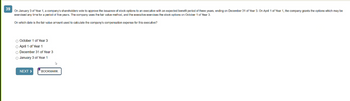 39
On January 3 of Year 1, a company's shareholders vote to approve the issuance f stock options to an executive with an expected benefit period of three years, ending on December 31 of Year 3. On April 1 of Year 1, the company grants the options which may be
exercised any time for a period of five years. The company uses the fair value method, and the executive exercises the stock options on October 1 of Year 3.
On which date is the fair value amount used to calculate the company's compensation expense for this executive?
O October 1 of Year 3
April 1 of Year 1
O December 31 of Year 3
O January 3 of Year 1
NEXT >
BOOKMARK