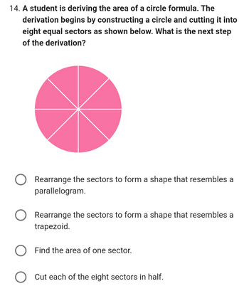 14. A student is deriving the area of a circle formula. The
derivation begins by constructing a circle and cutting it into
eight equal sectors as shown below. What is the next step
of the derivation?
Rearrange the sectors to form a shape that resembles a
parallelogram.
Rearrange the sectors to form a shape that resembles a
trapezoid.
Find the area of one sector.
Cut each of the eight sectors in half.