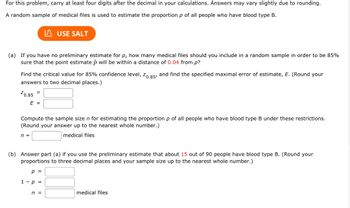 For this problem, carry at least four digits after the decimal in your calculations. Answers may vary slightly due to rounding.
A random sample of medical files is used to estimate the proportion p of all people who have blood type B.
(a) If you have no preliminary estimate for p, how many medical files should you include in a random sample in order to be 85%
sure that the point estimate p will be within a distance of 0.04 from p?
Find the critical value for 85% confidence level, Z0.85, and find the specified maximal error of estimate, E. (Round your
answers to two decimal places.)
²0.85
=
n =
USE SALT
E =
Compute the sample size n for estimating the proportion p of all people who have blood type B under these restrictions.
(Round your answer up to the nearest whole number.)
medical files
(b) Answer part (a) if you use the preliminary estimate that about 15 out of 90 people have blood type B. (Round your
proportions to three decimal places and your sample size up to the nearest whole number.)
p =
1 - p =
n =
medical files