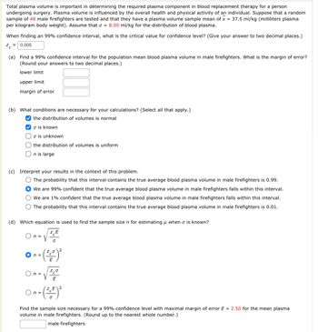 Total plasma volume is important in determining the required plasma component in blood replacement therapy for a person
undergoing surgery. Plasma volume is influenced by the overall health and physical activity of an individual. Suppose that a random
sample of 48 male firefighters are tested and that they have a plasma volume sample mean of x = 37.5 ml/kg (milliliters plasma
per kilogram body weight). Assume that σ = 8.00 ml/kg for the distribution of blood plasma.
When finding an 99% confidence interval, what is the critical value for confidence level? (Give your answer to two decimal places.)
Z=0.005
(a) Find a 99% confidence interval for the population mean blood plasma volume in male firefighters. What is the margin of error?
(Round your answers to two decimal places.)
lower limit
upper limit
margin of error
(b) What conditions are necessary for your calculations? (Select all that apply.)
the distribution of volumes is normal
✔ is known
o is unknown
the distribution of volumes is uniform
On is large
(c) Interpret your results in the context of this problem.
The probability that this interval contains the true average blood plasma volume in male firefighters is 0.99.
We are 99% confident that the true average blood plasma volume in male firefighters falls within this interval.
O We are 1% confident that the true average blood plasma volume in male firefighters falls within this interval.
O The probability that this interval contains the true average blood plasma volume in male firefighters is 0.01.
(d) Which equation is used to find the sample size n for estimating when o is known?
-√ZE
On=
- (²0) ²
E
n =
Z20
E
On= (²+²) ²
n=
Find the sample size necessary for a 99% confidence level with maximal margin of error E = 2.50 for the mean plasma
volume in male firefighters. (Round up to the nearest whole number.)
male firefighters