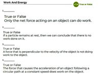 Work And Energy
Vx True or False
1.
True or False
Only the net force acting on an object can do work.
2.
True or False
If a particle remains at rest, then we can conclude that there is no
work done on it.
3.
True or False
A force that is perpendicular to the velocity of the object is not doing
work to the object.
4.
True or False
The force that causes the acceleration of an object following a
circular path at a constant speed does work on the object.
