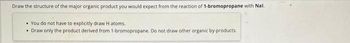 Draw the structure of the major organic product you would expect from the reaction of 1-bromopropane with Nal.
You do not have to explicitly draw H atoms.
• Draw only the product derived from 1-bromopropane. Do not draw other organic by-products.