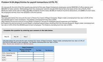 Problem 9-2A (Algo) Entries for payroll transactions LO P2, P3
On January 8, the end of the first weekly pay period of the year, Regis Company's employees earned $28,760 of office salaries and
$60,840 of sales salaries. Withholdings from the employees' salaries include FICA Social Security taxes at the rate of 6.2%, FICA
Medicare taxes at the rate of 1.45%, $12,960 of federal income taxes, $1,390 of medical insurance deductions, and $880 of union dues.
No employee earned more than $7,000 in this first period.
Required:
1-a. Calculate below the amounts for each of these four taxes of Regis Company. Regis's state unemployment tax rate is 5.4% of the
first $7,000 paid to each employee. The federal unemployment tax rate is 0.6%.
1-b. Prepare the journal entry to record Regis Company's January 8 employee payroll expenses and liabilities.
2. Prepare the journal entry to record Regis's employer payroll taxes resulting from the January 8 payroll. Regis's state unemployment
tax rate is 5.4% of the first $7,000 paid to each employee. The federal unemployment tax rate is 0.6%.
Complete this question by entering your answers in the tabs below.
Req 1A
Req 1B
Calculate below the amounts for each of these four taxes of Regis Company. Regis's state unemployment tax rate is 5.4% of
the first $7,000 paid to each employee. The federal unemployment tax rate is 0.6%.
Note: Round your answers to 2 decimal places.
Tax
FUTA
SUTA
FICA-Social Security
FICA-Medicare
Req 2
Regis Company's:
January 8 Earnings
Subject to Tax
Tax Rate
Tax Amount