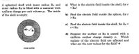 A spherical shell with inner radius RA and
outer radius RB is filled with a material with
uniform charge per unit volume po. The inside
of the shell is empty.
a) What is the electric field inside the shell, for r
< RA?
b) Find the electric field ouside the sphere, for r
> RB.
c) Find the electric field inside the shell, for Ra <
r<RB.
RA
d) Suppose the surface at RB is coated with a
uniform surface charge density o. Which
regions of the electric field are affected and
what are the new values for the field? *
cross section
