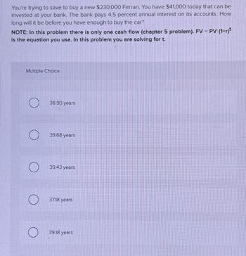 You're trying to save to buy a new $230,000 Ferrari. You have $41,000 today that can be
invested at your bank. The bank pays 4.5 percent annual interest on its accounts. How
long will it be before you have enough to buy the car?
NOTE: In this problem there is only one cash flow (chapter 5 problem). FV = PV (1+r)
is the equation you use. In this problem you are solving for t.
Multiple Choice
38.93 years
39.68 years
39.43 years
37.18 years
39.18 years