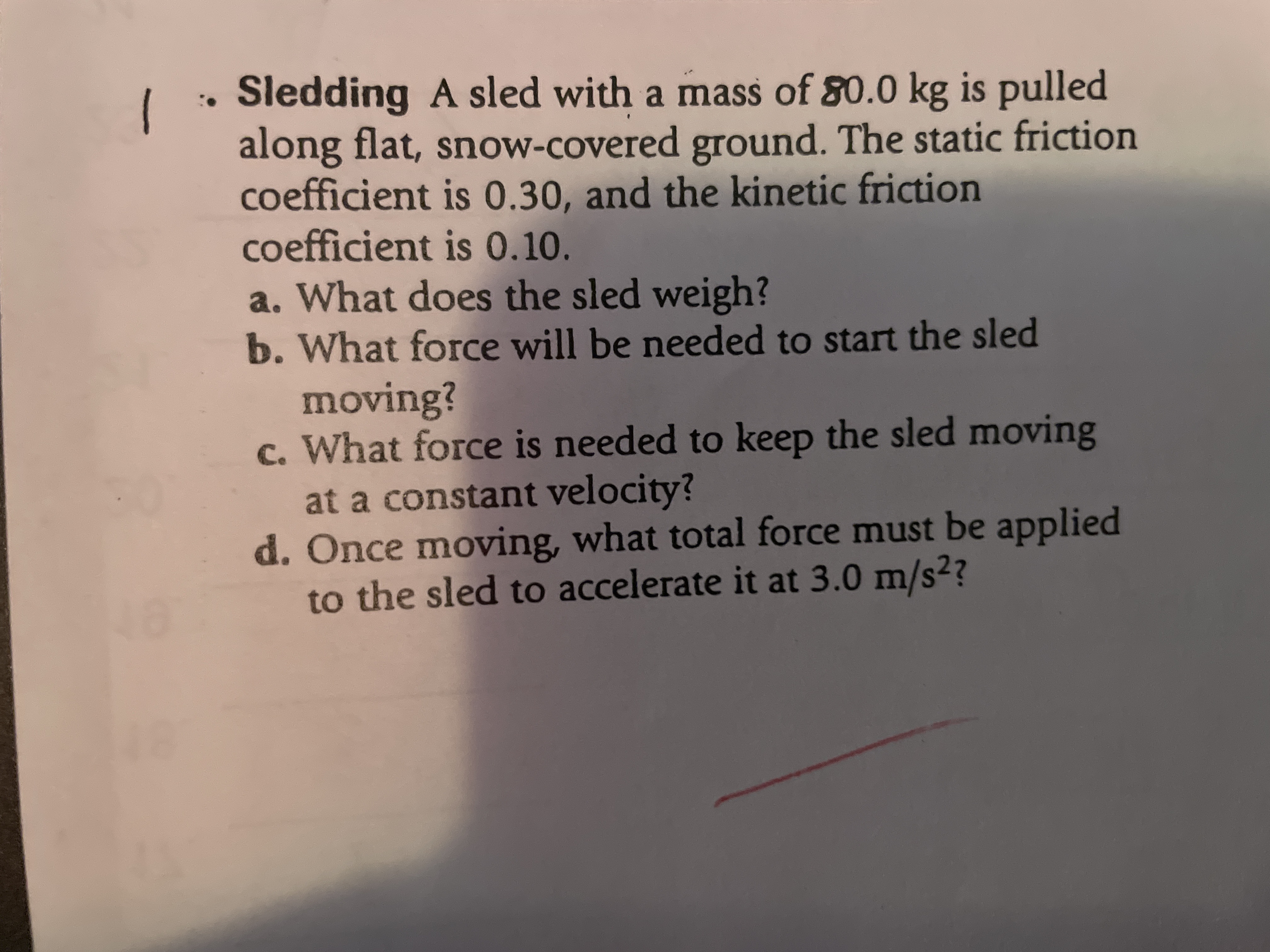 Sledding A sled with a mass of 80.0 kg is pulled
along flat, snow-covered ground. The static friction
coefficient is 0.30, and the kinetic friction
coefficient is 0.10.
a. What does the sled weigh?
b. What force will be needed to start the sled
moving?
c. What force is needed to keep the sled moving
at a constant velocity?
d. Once moving, what total force must be applied
to the sled to accelerate it at 3.0 m/s??
