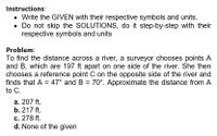 Instructions:
• Write the GIVEN with their respective symbols and units.
• Do not skip the SOLUTIONS, do it step-by-step with their
respective symbols and units
Problem:
To find the distance across a river, a surveyor chooses points A
and B, which are 197 ft apart on one side of the river. She then
chooses a reference point C on the opposite side of the river and
finds that A = 47° and B = 70°. Approximate the distance from A
to C.
а. 207 ft.
b. 217 ft.
c. 278 ft.
d. None of the given
