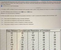 A large family-held department store had the business objective of improving its response to complaints. The variable of interest was define
between when the complaint was made and when it was resolved. Data were collected from 40 complaints that were made in the last year. U
(a) through (d) below.
E Click the icon to view the data table.
a. Construct a 95% confidence interval estimate for the population mean number of days between the receipt of a complaint and the resolut
The 95% confidence interval estimate is from 28.8 days to 51.8 days.
(Round to one decimal place as needed.)
b. What assumption must you make about the population distribution in order to construct the confidence interval estimate in (a)?
OA. The number of complaints per day is normally distributed.
B. The number of complaints per day folaws the t distribution.
OC. The number of days to resolve complaints is normally distributed.
O D. The number of days to resolve complaints follows the t distribution.
Days Between Complaint and Resolution of Complaint
37
90
26
48
43
26
17
103
29
25
152
13
8.
43
18
25
29
118
68
48
3
16
119
63
99
22
22
13
56
10
24
11
47
21
19
48
35
8.
