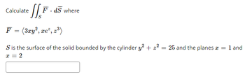 Calculate
F.ds where
F = (3xy², xe², z³)
S is the surface of the solid bounded by the cylinder y² + z² = 25 and the planes x = 1 and
x = 2