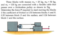 Three blocks with masses ma = 25 kg, mg = 50 kg,
and mc = 100 kg are connected with a flexible cable that
passes over a frictionless pulley as shown in Fig.
Determine the force P required to start moving the blocks
if the coefficient of friction is 0.50 between blocks A and B,
0.35 between block B and the surface, and 0.26 between
block C and the surface.
P
