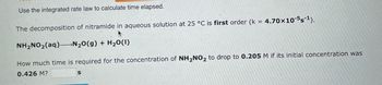 Use the integrated rate law to calculate time elapsed.
The decomposition of nitramide in aqueous solution at 25 °C is first order (k = 4.70x10-5s-¹).
NH₂NO₂(aq) N₂O(g) + H₂O(1)
How much time is required for the concentration of NH₂NO₂ to drop to 0.205 M if its initial concentration was
0.426 M?