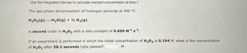 Use the integrated rate law to calculate reactant concentration at time t.
The gas phase decomposition of hydrogen peroxide at 400 °C
H₂O₂(g) H₂O(g) + 12 O₂(g)
is second order in H₂O₂ with a rate constant of 0.650 M-¹ s-¹.
If an experiment is performed in which the initial concentration of H₂O2 is 0.194 M, what is the concentration
of H₂O₂ after 58.2 seconds have passed?
M