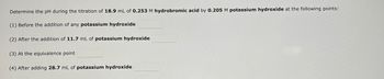 **Titration of Hydrobromic Acid with Potassium Hydroxide:**

Determine the pH during the titration of 18.9 mL of 0.253 M hydrobromic acid by 0.205 M potassium hydroxide at the following points:

1. Before the addition of any potassium hydroxide: ______

2. After the addition of 11.7 mL of potassium hydroxide: ______

3. At the equivalence point: ______

4. After adding 28.7 mL of potassium hydroxide: ______

---

This information will help you understand the changes in pH during the titration process, which is essential for analyzing the acidity and neutralization reactions.