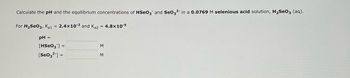 **Title: Calculating pH and Equilibrium Concentrations in Selenious Acid Solutions**

**Objective:**
To calculate the pH and equilibrium concentrations of \( \text{HSeO}_3^- \) and \( \text{SeO}_3^{2-} \) in a 0.0769 M selenious acid (\( \text{H}_2\text{SeO}_3 \)) aqueous solution.

**Given Data:**

- Initial concentration of \( \text{H}_2\text{SeO}_3 \): 0.0769 M
- \( \text{K}_a1 \) for \( \text{H}_2\text{SeO}_3 \): \( 2.4 \times 10^{-3} \)
- \( \text{K}_a2 \) for \( \text{H}_2\text{SeO}_3 \): \( 4.8 \times 10^{-9} \)

**Tasks:**

1. Calculate the pH of the solution.
2. Determine the equilibrium concentration of \( [\text{HSeO}_3^-] \) in M.
3. Determine the equilibrium concentration of \( [\text{SeO}_3^{2-}] \) in M.

**Blank Sections for Solutions:**

- **pH =**
  
- \( [\text{HSeO}_3^-] = \) M

- \( [\text{SeO}_3^{2-}] = \) M

---

**Instructions:**
Using the provided \( \text{K}_a \) values and the initial concentration of selenious acid, apply the principles of chemical equilibrium to solve for the missing values. Consider each dissociation step separately and account for the contribution of hydrogen ions to the solution’s pH.