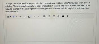 Changes to the nucleotide sequence in the primary transcript (pre-mRNA) may lead to an error in
splicing. These types of errors have been implicated in cancers and other human diseases. How
would a change in the splicing sequence that prevents the removal of a single intron impact the
mature mRNA?
H▾▾ B I A ▾
X₂
X²
2.EE <> 66 X
I