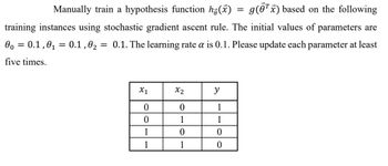 **Training a Hypothesis Function Using Stochastic Gradient Ascent**

To manually train a hypothesis function \( h_{\vec{\theta}}(\vec{x}) = g(\vec{\theta}^T \vec{x}) \), we will apply the stochastic gradient ascent rule with the given dataset. The starting values for the parameters are:

- \(\theta_0 = 0.1\)
- \(\theta_1 = 0.1\)
- \(\theta_2 = 0.1\)

The learning rate \(\alpha\) is set at 0.1. It is necessary to update each parameter at least five times.

**Training Instances:**

\[
\begin{array}{|c|c|c|}
\hline
x_1 & x_2 & y \\
\hline
0 & 0 & 1 \\
0 & 1 & 1 \\
1 & 0 & 0 \\
1 & 1 & 0 \\
\hline
\end{array}
\]

This table represents the input features \(x_1\), \(x_2\), and the target output \(y\) for training the model. Conduct the training by iterating over these instances while adjusting the parameters using the specified learning rate.