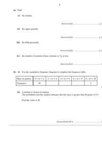 (a) Find
(1) the median,
Answerfai)
(ii) the upper quartile,
Answer(aXii)
(i) the 80th percentile,
Answer(a (iii)
(iv) the number of students whose estimate is 7g or less.
Answer(aiv)
(b) (i) Use the cumulative frequency diagram to complete the frequency table.
Mass (m grams)
0 < m 2
2<m 4
4< mE 6
6 <ms 8
8< ms 10
Frequency
40
(ii) A student is chosen at random.
The probability that the student estimates that the mass is greater than M grams is 0.3.
Find the value of M.
Answer(b)(ii) M =
