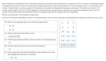 Before changes to its management staff, an automobile assembly line operation had scheduled mean completion time of 14.2 minutes. The standard deviation
of completion times was 1.3 minutes. An analyst at the company suspects that, under new management, the mean completion time, μ, is now less than 14.2
minutes. To test this claim, a random sample of 100 completion times under new management was taken by the analyst. The sample had a mean of 13.9
minutes. Can we support, at the 0.10 level of significance, the claim that the population mean completion time under new management is less than 14.2
minutes? Assume that the population standard deviation of completion times has not changed under new management.
Perform a one-tailed test. Then complete the parts below.
Carry your intermediate computations to three or more decimal places, and round your responses as specified below. (If necessary, consult a list of formulas.)
(a) State the null hypothesis Ho and the alternative hypothesis H₁.
Ho :O
H₁:0
(b) Determine the type of test statistic to use.
(Choose one) ▼
(c) Find the value of the test statistic. (Round to three or more decimal places.)
(d) Find the p-value. (Round to three or more decimal places.)
(e) Can we support the claim that the population mean completion time under
new management is less than 14.2 minutes?
O Yes O No
μ
X
10
0=0
0#0
X
O
S
2
00
Р
O<O
ô
olo
OSO 020
O<O