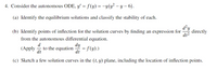 4. Consider the autonomous ODE, y' = f(y) = -y(y² – y – 6).
(a) Identify the equilibrium solutions and classify the stability of each.
d²y
directly
dt?
(b) Identify points of inflection for the solution curves by finding an expression for
from the autonomous differential equation.
d
to the equation
dt
dy
= f(y).)
dt
(Apply
-
(c) Sketch a few solution curves in the (t, y) plane, including the location of inflection points.
