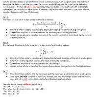 Use the activities below to perform some simple statistical analyses on the given data. The end result
should be the Python code that produces the correct results, Please put the code for the following
exercises in one file named Lab7a_Act2.py. Please separate the code for each part with appropriate
comments. Use the output format shown at the end. Display the mean with two (2) decimals and the
standard deviation with four (4) decimals.
Part A.
The mean (x) of a set of n data points is defined as follows:
(x, + x2 +.....+x,,) - !5x,
x =
i=1
• Write the Python code to calculate and display the mean grade of the set of grades given.
• DO NOT use any built-in Python functions for summing or calculating the mean.
• Instead, set up a loop to calculate the sum of the numbers in the list, then divide by the number
of items in the list.
Part B.
The standard deviation (o) of a large set of n data points is defined as follows:
(X; – x)2
O =
• Write the Python code to calculate and display the standard deviation of the set of grades given.
Note that i in the equation above is the mean of the data from Part A.
• DO NOT use any built-in Python functions for calculating o.
Instead, set up a loop to calculate the required summation, then perform the final calculations.
Part C.
Write the Python code to find the minimum and the maximum grade in the set of grades given.
Once again, DO NOT use built-in functions. Instead, use your knowledge of lists and list indices,
loops and if-elif-else blocks to find and display these two values.
Example output (using a different set of data):
The mean is 68.52
The standard deviation is 16.9814
The min is 40
The max is 99
