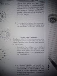 es!
I lines on the
Above that value, the field creates
enough ionization in the air to make the
air a conductor. This allows a discharge or
spark that reduces the field. What, then, is
the maximum voltage between two
parallel conducting plates separated by
3.5 cm of dry air?
2. An equipotential surface that surrounds a
+ 3.0 µC point charge has a radius of 2.O
cm. What is the potential of this surface?
Activity 3: Fun Capacitor!
Directions: Solve the following problems by
providing the Given, Required, Solution and box
the Final Answer. Use a separate sheet of paper
for your answers.
1. Calculate the voltage of a battery
connected to a parallel plate capacitor
with a plate area of 3.0 cm2 and a plate
separation of 5mm if the charge stored on
the plates is 6.0 pC.
2. A cylindrical capacitor has a length of 6
cm is made of two concentric rings with
an inner radius of 2.5 cm and an outer
radius of 3.5 cm. How much charge is
present in this capacitor if it is connected
to a 15 V battery?

