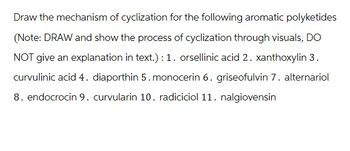 Draw the mechanism of cyclization for the following aromatic polyketides
(Note: DRAW and show the process of cyclization through visuals, DO
NOT give an explanation in text.): 1. orsellinic acid 2. xanthoxylin 3.
curvulinic acid 4. diaporthin 5. monocerin 6. griseofulvin 7. alternariol
8. endocrocin 9. curvularin 10. radiciciol 11. nalgiovensin