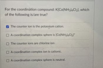 For the coordination compound: K[Co(NH3)4Cl₂], which
of the following is/are true?
The counter ion is the potassium cation.
A coordination complex sphere is [Co(NH3)4C2]
☐ The counter ions are chlorine ion
A coordination complex ion is cationic.
A coordination complex sphere is neutral.