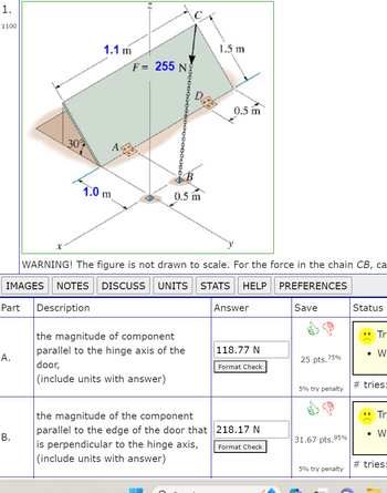 1.
1100
A.
30%
B.
1.1 m
1.0 m
A
F= 255 N
0.5 m
1.5 m
DGB
WARNING! The figure is not drawn to scale. For the force in the chain CB, ca
IMAGES NOTES DISCUSS UNITS STATS HELP
PREFERENCES
Part Description
the magnitude of component
parallel to the hinge axis of the
door,
(include units with answer)
0.5 m
Answer
118.77 N
Format Check
the magnitude of the component
parallel to the edge of the door that 218.17 N
is perpendicular to the hinge axis,
(include units with answer)
Format Check
Save
25 pts.7 75%
5% try penalty
31.67 pts.95%
5% try penalty
Status
Tr
● W
#tries:
**
Tr
• W.
#tries: