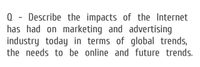 Q - Describe the impacts of the Internet
has had on marketing and advertising
industry today in terms of global trends,
the needs to be online and future trends.
