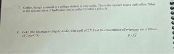 7. Coffee, though essential to a college student, is very acidic. This is the reason it makes teeth yellow. What
is the concentration of hydroxide ions in coffee? (Coffee's pH is 5)
8. Coke (the beverage) is highly acidic, with a pH of 2.7! Find the concentration of hydronium ion in 900 ml
of Coca-Cola.
H30