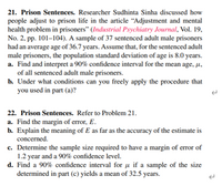 21. Prison Sentences. Researcher Sudhinta Sinha discussed how
people adjust to prison life in the article “Adjustment and mental
health problem in prisoners" (Industrial Psychiatry Journal, Vol. 19,
No. 2, pp. 101–104). A sample of 37 sentenced adult male prisoners
had an average age of 36.7 years. Assume that, for the sentenced adult
male prisoners, the population standard deviation of age is 8.0 years.
a. Find and interpret a 90% confidence interval for the mean age, µ,
of all sentenced adult male prisoners.
b. Under what conditions can you freely apply the procedure that
you used in part (a)?
22. Prison Sentences. Refer to Problem 21.
a. Find the margin of error, E.
b. Explain the meaning of E as far as the accuracy of the estimate is
concerned.
c. Determine the sample size required to have a margin of error of
1.2 year and a 90% confidence level.
d. Find a 90% confidence interval for µ if a sample of the size
determined in part (c) yields a mean of 32.5 years.
