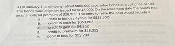 3.On January 1, a company retired $800,000 face value bonds at a call price of 103.
The bonds were originally issued for $848,000. On the retirement date the bonds had
an unamortized premium of $28,352. The entry to retire the debt would include a:
debit to bonds payable for $828,352
credit to cash for $853,203
credit to gain for $4,352
credit to premium for $28,352
debit to loss for $52,203
a.
36 b.
C.
d.
e.
kw