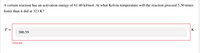 The image depicts a problem related to the Arrhenius equation in the context of chemical kinetics. 

### Problem Statement:
A certain reaction has an activation energy of 61.40 kJ/mol. At what Kelvin temperature will the reaction proceed 5.50 times faster than it did at 323 K?

### Solution Attempt:
The user has entered the following response:

\[ T = 300.59 \, \text{K} \]

However, this response has been marked as "Incorrect."

### Instructions:
To solve this problem, one would typically use the Arrhenius equation, which relates the rate constant \( k \) of a reaction to the temperature \( T \):

\[ k = A e^{\frac{-E_a}{RT}} \]

Where:

- \( k \) is the rate constant,
- \( A \) is the pre-exponential factor,
- \( E_a \) is the activation energy,
- \( R \) is the gas constant (8.314 J/(mol·K)),
- \( T \) is the temperature in Kelvin.

Given that the reaction rate increases by a factor of 5.50, we can set up a ratio of the rate constants at two different temperatures. 

### Additional Information:
To find the correct temperature, you would typically rearrange and solve the logarithmic form of the Arrhenius equation.