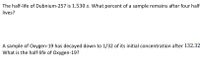 The half-life of Dubnium-257 is 1.530 s. What percent of a sample remains after four half-
lives?
A sample of Oxygen-19 has decayed down to 1/32 of its initial concentration after 132.32
What is the half-life of Oxygen-19?
