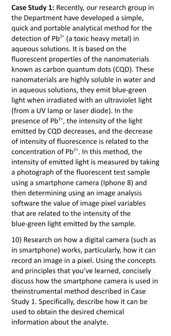 Case Study 1: Recently, our research group in
the Department have developed a simple,
quick and portable analytical method for the
detection of Pb2+ (a toxic heavy metal) in
aqueous solutions. It is based on the
fluorescent properties of the nanomaterials
known as carbon quantum dots (CQD). These
nanomaterials are highly soluble in water and
in aqueous solutions, they emit blue-green
light when irradiated with an ultraviolet light
(from a UV lamp or laser diode). In the
presence of Pb²+, the intensity of the light
emitted by CQD decreases, and the decrease
of intensity of fluorescence is related to the
concentration of Pb²+. In this method, the
intensity of emitted light is measured by taking
a photograph of the fluorescent test sample
using a smartphone camera (Iphone 8) and
then determining using an image analysis
software the value of image pixel variables
that are related to the intensity of the
blue-green light emitted by the sample.
10) Research on how a digital camera (such as
in smartphone) works, particularly, how it can
record an image in a pixel. Using the concepts
and principles that you've learned, concisely
discuss how the smartphone camera is used in
theinstrumental method described in Case
Study 1. Specifically, describe how it can be
used to obtain the desired chemical
information about the analyte.