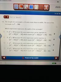 ker/viewtest.html
38
2020-
14 of 36
Text-to-Speech
14. The length of a rectangle is 20 units more than its width. The area of the
rectangle is x4
– 100.
Which expression represents the width of the rectangle?
A. x² + 10 because the area expression can be rewritten as
(x² + 10) (x² – 10) which equals (x² + 10) ((x² + 10) – 20).
B. x² + 30 because the area expression can be rewritten as
(x² – 10) (x² + 10) which equals (x² – 10) ((x² + 30) – 20).
С. х?
- 10 because the area expression can be rewritten as
(x2 – 10) (x² + 10) which equals (x? – 10)((x² – 10) + 20).
D. x2 – 30 because the area expression can be rewritten as
(x2 + 10) (x² – 10) which equals (x² + 10) ((x² – 30) + 20).
Powered by Linklt!
84%
