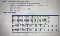 Write a main program that does the following:
Declares a one dimensional array A[ 6] of type int.
Declares a one dimensional array B[6]- (13, 6, 91, -8, 25, 62).
Prints both arrays.
• Swaps the elements of A and B.
• Prints both arrays.
Sample Input/output
Enter element nunber 1 of the first array: 51
Enter element nunber 2 of the first array: -76
Enter elenent nunber 3 of the first array: 23
Enter element number 4 of the first array: 15
Enter element number 5 of the first array: -35
Enter element number 6 of the first array: 78
s**** Befor swaping the tuo arrays *****
Elenents of array A are: 51 -76 23 15 -35
Elenents of array B are: 13
***** After swaping the two arrays *****
Elenents of array A are: 13 6
Elenents of array B are:
6 91 -8
78
62
25
91
23
-8
25
15
-35
62
78
51
-76
