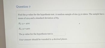 Question 7
Find the p-value for the hypothesis test. A random sample of size 53 is taken. The sample has a
mean of 424 and a standard deviation of 83.
Ho: μ = 400
Ha: μ # 400
The p-value for the hypothesis test is
Your answer should be rounded to 4 decimal places.