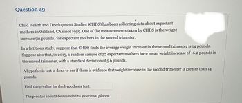 Question 49
✔
Child Health and Development Studies (CHDS) has been collecting data about expectant
mothers in Oakland, CA since 1959. One of the measurements taken by CHDS is the weight
increase (in pounds) for expectant mothers in the second trimester.
In a fictitious study, suppose that CHDS finds the average weight increase in the second trimester is 14 pounds.
Suppose also that, in 2015, a random sample of 37 expectant mothers have mean weight increase of 16.2 pounds in
the second trimester, with a standard deviation of 5.6 pounds.
A hypothesis test is done to see if there is evidence that weight increase in the second trimester is greater than 14
pounds.
Find the p-value for the hypothesis test.
The p-value should be rounded to 4 decimal places.