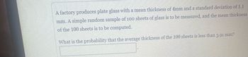 A factory produces plate glass with a mean thickness of 4mm and a standard deviation of 1.1
mm. A simple random sample of 100 sheets of glass is to be measured, and the mean thickness
of the 100 sheets is to be computed.
What is the probability that the average thickness of the 100 sheets is less than 3.91 mm?