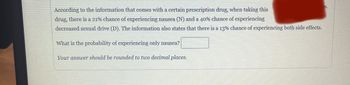 According to the information that comes with a certain prescription drug, when taking this
drug, there is a 21% chance of experiencing nausea (N) and a 40% chance of experiencing
decreased sexual drive (D). The information also states that there is a 13% chance of experiencing both side effects.
What is the probability of experiencing only nausea?
Your answer should be rounded to two decimal places.
es.