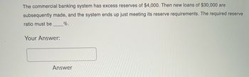 The commercial banking system has excess reserves of $4,000. Then new loans of $30,000 are
subsequently made, and the system ends up just meeting its reserve requirements. The required reserve
ratio must be
_%.
Your Answer:
Answer