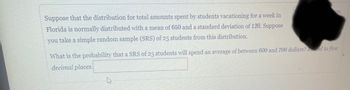 Suppose that the distribution for total amounts spent by students vacationing for a week in
Florida is normally distributed with a mean of 650 and a standard deviation of 120. Suppose
you take a simple random sample (SRS) of 25 students from this distribution.
ves.
What is the probability that a SRS of 25 students will spend an average of between 600 and 700 dollars? Round to five
decimal places.