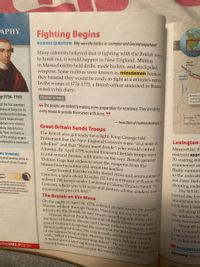 APHY
Fighting Begins
GUIDING QUESTION Why were the battles at Lexington and Concord important?
Many colonists believed that if fighting with the British were
to break out, it would happen in New England. Militias
in Massachusetts held drills, made bullets, and stockpiled
weapons. Some militias were known as minutemen because
they boasted they would be ready to fight at a minute's notice.
In the winter of 1774–1775, a British officer stationed in Boston
noted in his diary:
North
Bridge
Concord •
April 19
Revere c
turns ba
Prescott
PRIMARY SOURCE
ry (1736–1799)
66 The people are evidently making every preparation for resistance. They are taking
every means to provide themselves with Arms. 99
of the first members
House of Burgesses to
pendence from Britain.
ability inspired many
debate over whether
olony should form a
id,"Give me liberty or
h!" His stirring cry gave
ndependence movement.
2 mile
Albers Equal-Are
-from Diary of Frederick Mackenzie, 171
Great Britain Sends Troops
The British also got ready for a fight. King George told
Parliament that the New England Colonies were “in a state of
rebellion" and that "blows must decide" who would control
America. By April 1775, several thousand British troops were
in and around Boston, with more on the way. British general
Thomas Gage had orders to seize the weapons from the
Massachusetts militia and arrest the leaders.
Gage learned that the militia stored arms and ammunition at
Concord, a town about 20 miles (32 km) northwest of Boston. He
ordered 700 troops under Lieutenant Colonel Francis Smith “to
Concord, where you will seize and destroy all the artillery and
ammunition you can find."
Lexington
Meanwhile, th
redcoats appr=
70 waiting min
CAL THINKING
Is good speaking ability an
quality of a leader? Explain.
minutemen stc
red in
egins"
Examine the causes, course, and
ences of the American Revolution.
Examine individuals and groups
cted political and social motivations
he American Revolution.
Badly outnum
to the redcoats
not clear. Both
shooting ende
The British
burned the few
minutemen wa
The British on the Move
On the night of April 18, 1775, colonial protest leader Dr. Josepn
Warren walked through Boston. Watching for any unusual
activity by the British, he saw troops marching out of the city.
Warren alerted Paul Revere and William Dawes, members
the Sons of Liberty. Revere and Dawes rode to Lexington, a tow
east of Concord, to spread the word that the British were comine
Revere galloped across the countryside, shouting his warning
of the approaching troops. Hearing the news, Samuel Adams
said, "What a glorious morning this is!" He was ready to fight
A British patrol later captured Dawes and Revere. Another ride
named Samuel Prescott carried the warning to Concord.
took heavy los
All along th
the soldiers. By
were wounded
About 60 ye
"The Concord
Concord had fi.
for independen
V PROGRESS CH
ading HELPDESK
Explaining Why d
utionary
Acad
