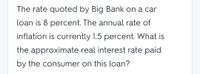 The rate quoted by Big Bank on a car
loan is 8 percent. The annual rate of
inflation is currently 1.5 percent. What is
the approximate real interest rate paid
by the consumer on this loan?
