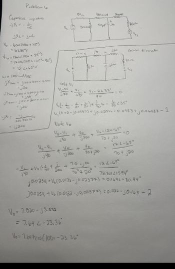 Problem le
Capactive impedance
WC
JXL= jwL
Vs. bcos (100t+35°)
=6235°V
> lasin (1004 +
35')
= 12 cos(100++35°-90°)
= 12 2-65° V
W = 100 rad/sec
jx300j100x300x 0.001
=j30
jxnoo =j100 x 400 x 0.001
= √40
jx200 = 3100 x 200+ 0.001
jxe=
= jao
100x Sox 10
= -200
50~
400 m H
+
лик
VSI
300MH
200H
aroar
3702
j40
jao
Given circut
www
70-
3j30
jaoo
+
Vsa
node Vi
V₁-V
V₁
j40
J30
+
+ VI-6235'
So
j
= O
V₁ (- -)+ V = 435°
U, (0.02-0.0583) + jo.025 v.0.0983+
83+0.06883 - 1
Node Vo
Vo-V₁
Vo
+
j40
200
+
Vo-V₁
j40
V.-124-650
70+ jao
=0
Vo
Vo
122-650
+
+
-j200
70+ jao
V₁
j40
+Volot
j
+
10-;20
122-650
200
7027 20°
72.801215.94
0.0250, + V. (0.0132-10.02377) = 0.1641-80.94°
jooasv, +vo l0.0132 - j0,02377) = 0.026 - j0.163-2
Vo7.820-3.032
= 7.642-23.36
Vo=7647 cos (100+-23.36°