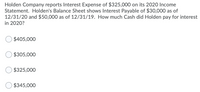 Holden Company reports Interest Expense of $325,000 on its 2020 Income
Statement. Holden's Balance Sheet shows Interest Payable of $30,000 as of
12/31/20 and $50,000 as of 12/31/19. How much Cash did Holden pay for interest
in 2020?
$405,000
$305,000
$325,000
$345,000
